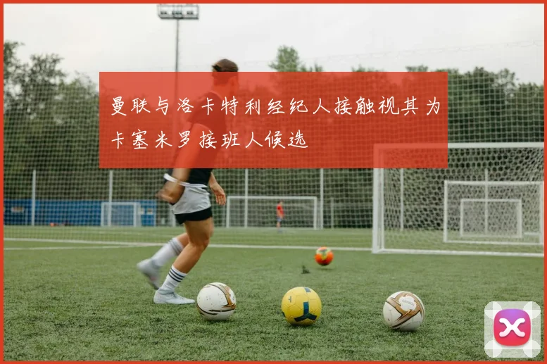 曼联与洛卡特利经纪人接触视其为卡塞米罗接班人候选