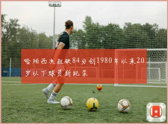 哈珀西决狂砍84分创1980年以来20岁以下球员新纪录