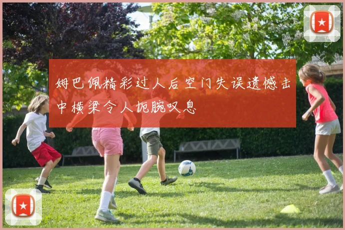 姆巴佩精彩过人后空门失误遗憾击中横梁令人扼腕叹息