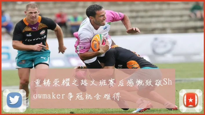 重铸荣耀之路文班赛后感慨致敬Showmaker争冠机会难得