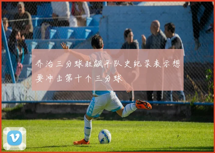 乔治三分球狂飙平队史纪录表示想要冲击第十个三分球