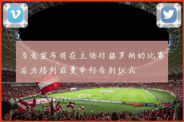 马竞宣布将在主场对赫罗纳的比赛后为格列兹曼举行告别仪式
