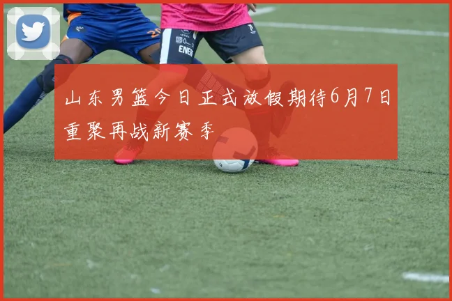 山东男篮今日正式放假期待6月7日重聚再战新赛季