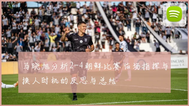 马晓旭分析2-4朝鲜比赛临场指挥与换人时机的反思与总结