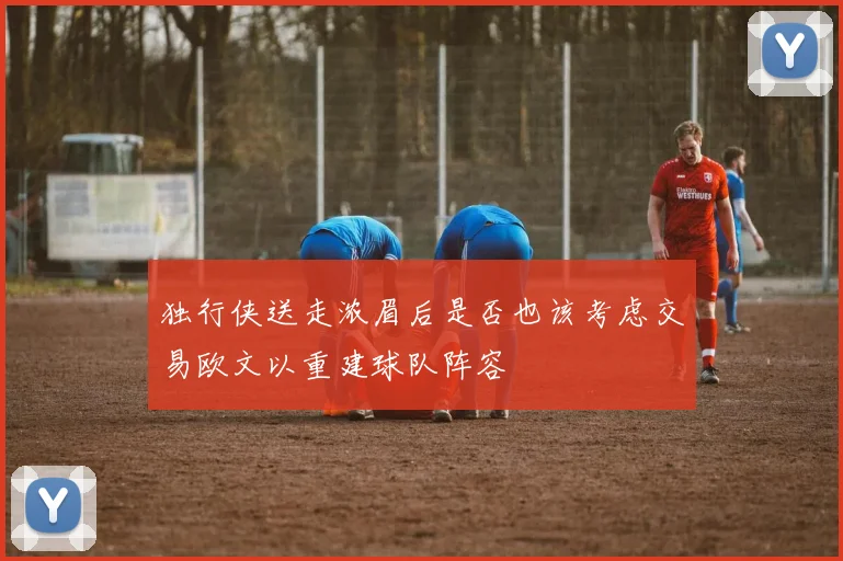 独行侠送走浓眉后是否也该考虑交易欧文以重建球队阵容