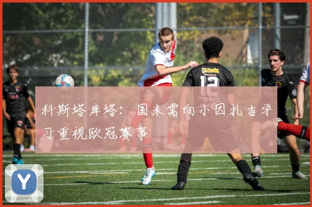科斯塔库塔：国米需向小因扎吉学习重视欧冠赛事