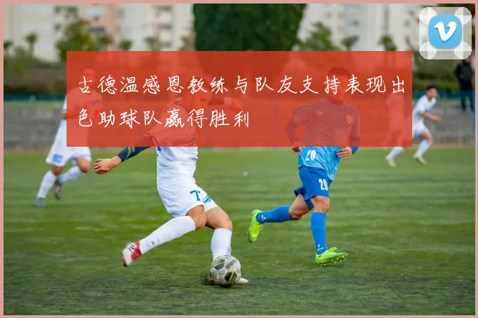 古德温感恩教练与队友支持表现出色助球队赢得胜利